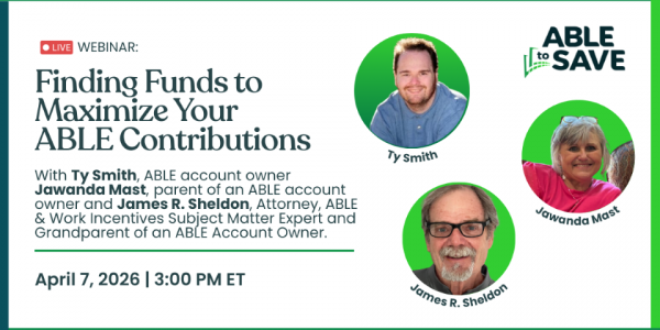 Graphic promoting a live webinar titled “Finding Funds to Maximize Your ABLE Contributions.” The graphic includes a photo of Ty Smith, labeled “ABLE account owner,” a placeholder illustration with a headshot of Jawanda Mast, labeled “parent of an ABLE account owner,” and a placeholder illustration with a headshot for James Sheldon. The webinar is scheduled for April 7, 2026, at 3:00 p.m. ET. The graphic includes the text “LIVE Webinar,” the ABLE to Save logo and green design elements.